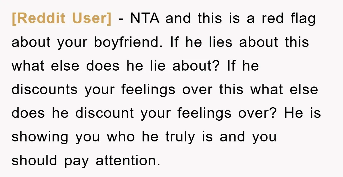 [Reddit User] − NTA and this is a red flag about your boyfriend. If he lies about this what else does he lie about? If he discounts your feelings over...