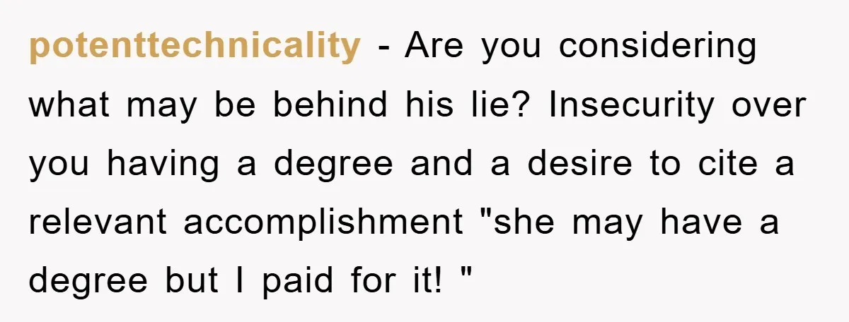 potenttechnicality − Are you considering what may be behind his lie? Insecurity over you having a degree and a desire to cite a relevant accomplishment "she may have a degree...