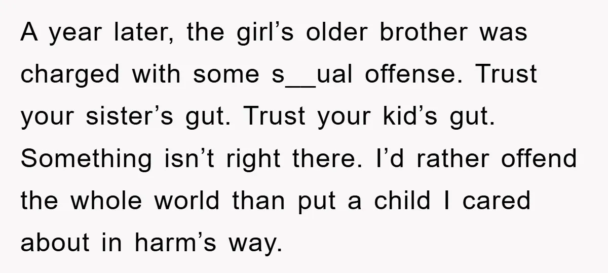 A year later, the girl’s older brother was charged with some s__ual offense. Trust your sister’s gut. Trust your kid’s gut. Something isn’t right there. I’d rather offend the whole...
