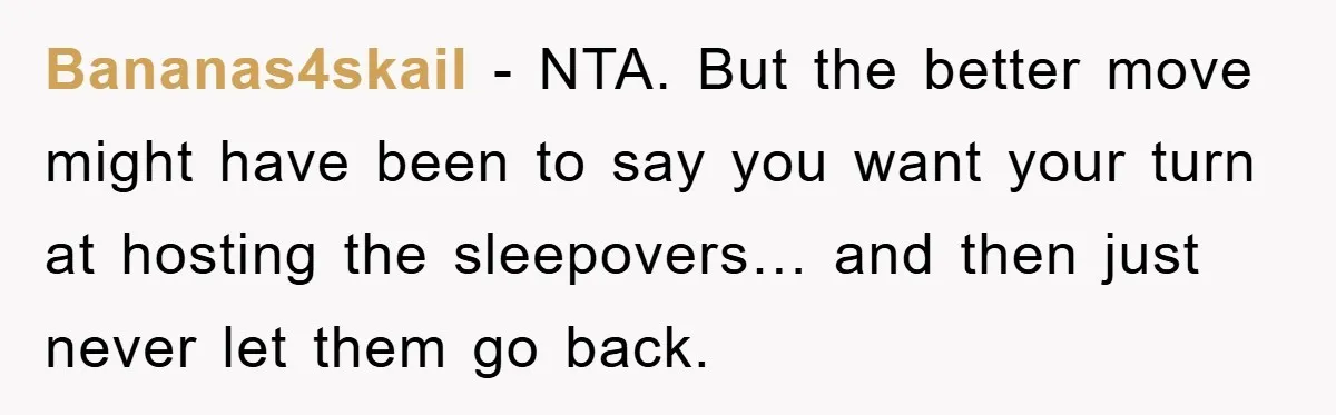 Bananas4skail - NTA. But the better move might have been to say you want your turn at hosting the sleepovers… and then just never let them go back.