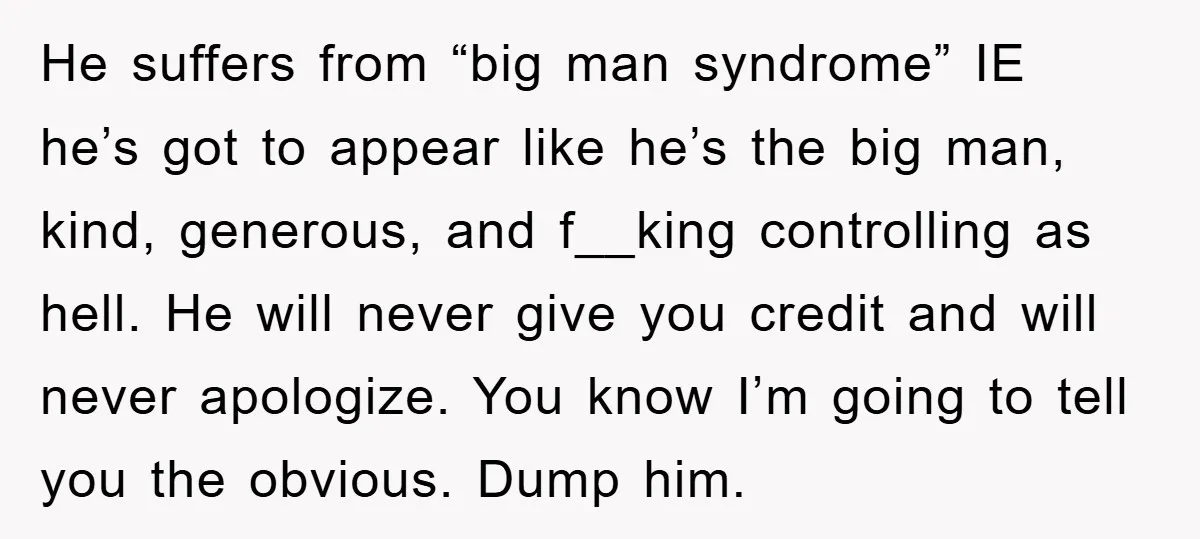 He suffers from “big man syndrome” IE he’s got to appear like he’s the big man, kind, generous, and f__king controlling as hell. He will never give you credit and...