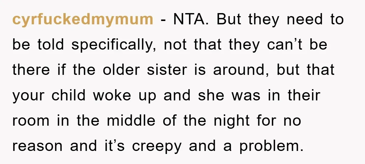 cyrfuckedmymum - NTA. But they need to be told specifically, not that they can’t be there if the older sister is around, but that your child woke up and she...