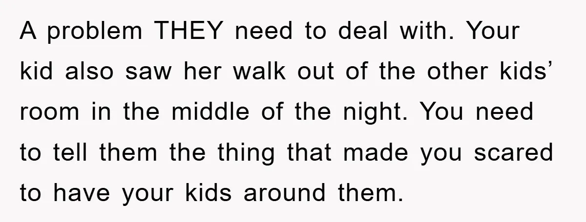 A problem THEY need to deal with. Your kid also saw her walk out of the other kids’ room in the middle of the night. You need to tell them...