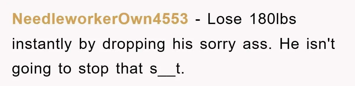 NeedleworkerOwn4553 − Lose 180lbs instantly by dropping his sorry ass. He isn't going to stop that s__t.