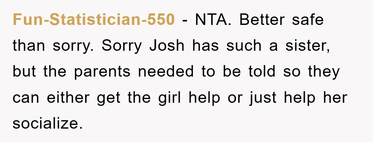 Fun-Statistician-550 - NTA. Better safe than sorry. Sorry Josh has such a sister, but the parents needed to be told so they can either get the girl help or just...