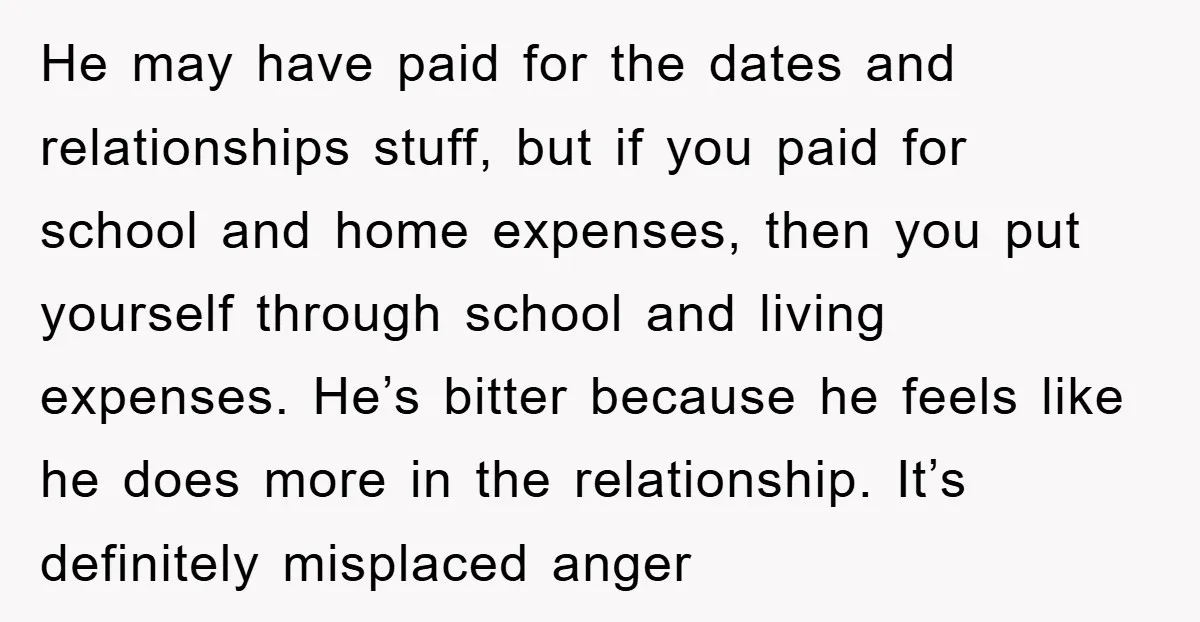 He may have paid for the dates and relationships stuff, but if you paid for school and home expenses, then you put yourself through school and living expenses. He’s bitter...