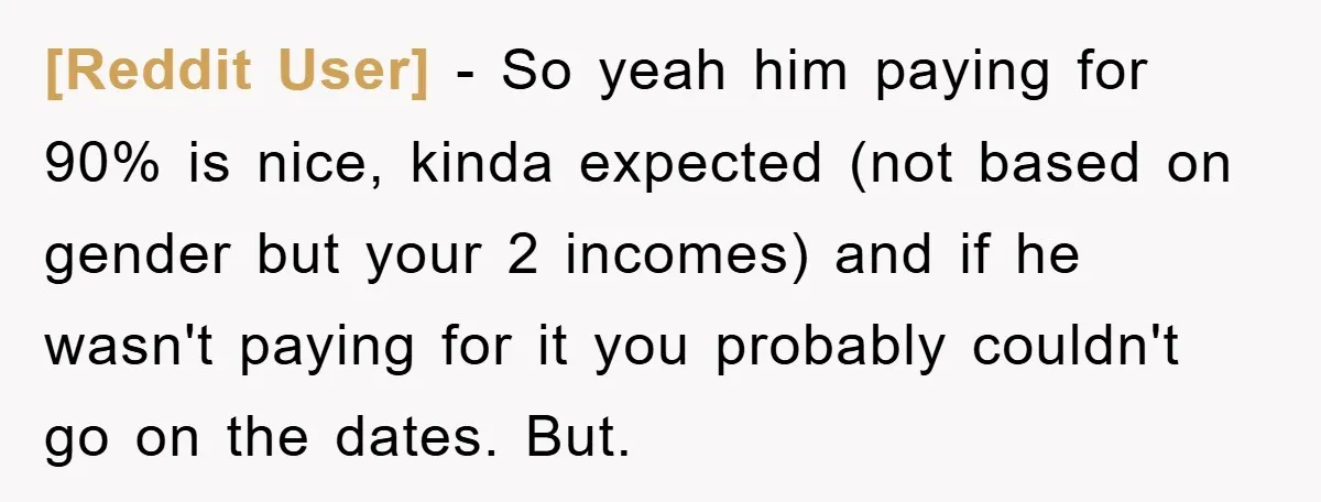 [Reddit User] − So yeah him paying for 90% is nice, kinda expected (not based on gender but your 2 incomes) and if he wasn't paying for it you probably...