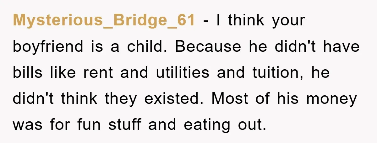 Mysterious_Bridge_61 − I think your boyfriend is a child. Because he didn't have bills like rent and utilities and tuition, he didn't think they existed. Most of his money was...
