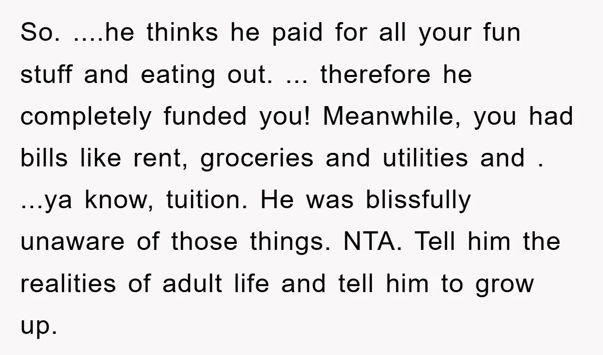 So. ....he thinks he paid for all your fun stuff and eating out. ... therefore he completely funded you! Meanwhile, you had bills like rent, groceries and utilities and ....