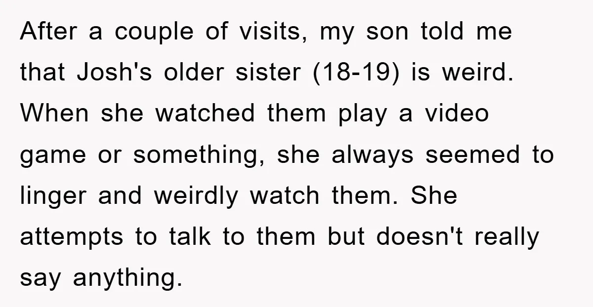 After a couple of visits, my son told me that Josh's older sister (18-19) is weird. When she watched them play a video game or something, she always seemed to...