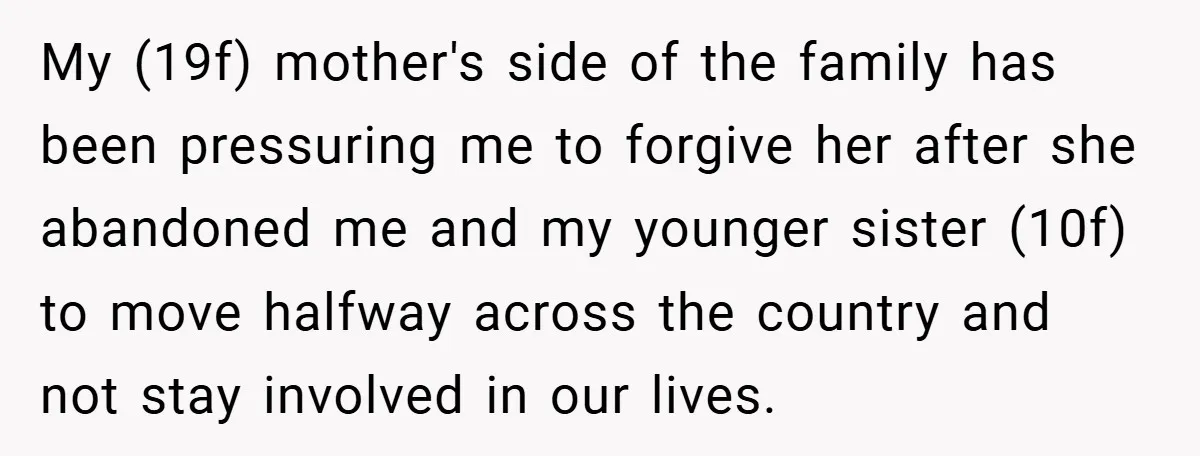 My (19f) mother's side of the family has been pressuring me to forgive her after she abandoned me and my younger sister (10f) to move halfway across the country and...