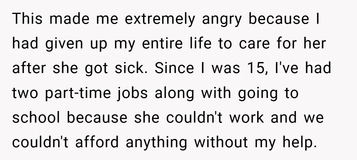 This made me extremely angry because I had given up my entire life to care for her after she got sick. Since I was 15, I've had two part-time jobs...