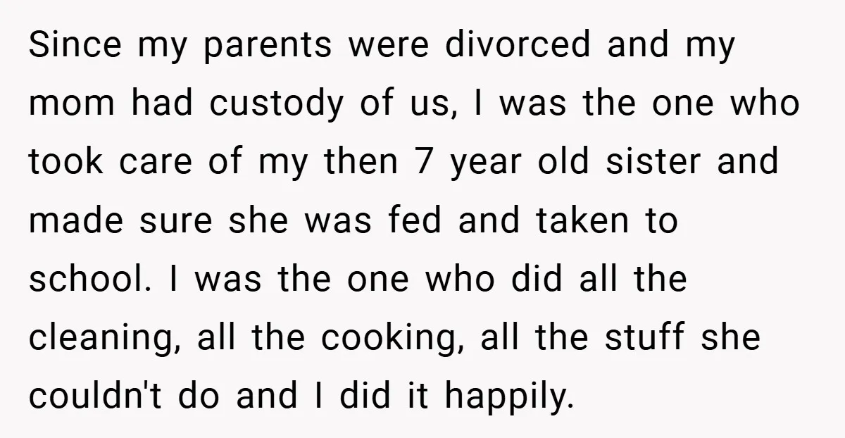 Since my parents were divorced and my mom had custody of us, I was the one who took care of my then 7 year old sister and made sure she...
