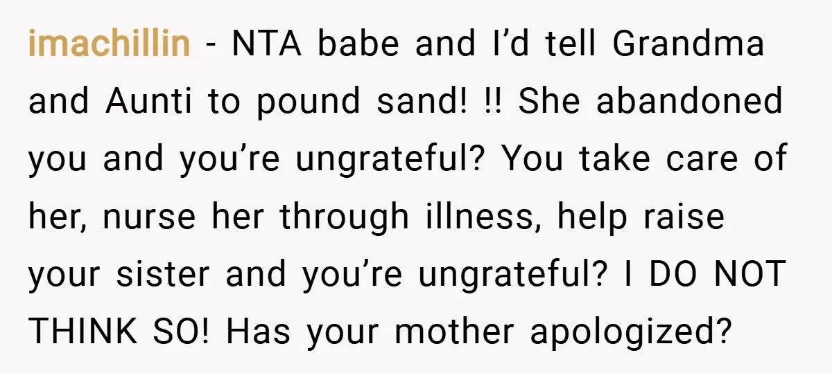 imachillin − NTA babe and I’d tell Grandma and Aunti to pound sand! !! She abandoned you and you’re ungrateful? You take care of her, nurse her through illness, help...