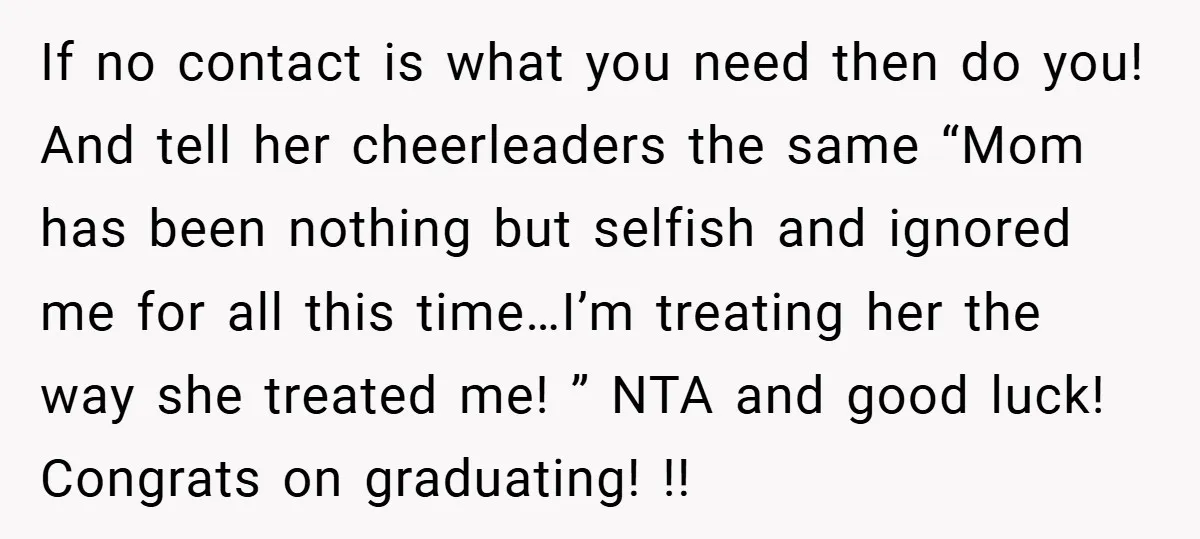 If no contact is what you need then do you! And tell her cheerleaders the same “Mom has been nothing but selfish and ignored me for all this time…I’m treating...