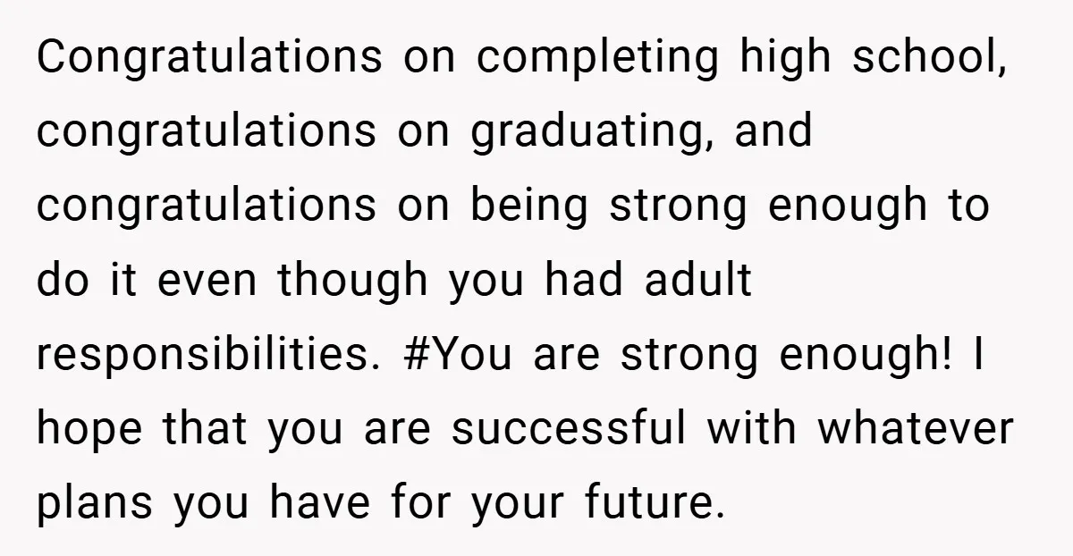 Congratulations on completing high school, congratulations on graduating, and congratulations on being strong enough to do it even though you had adult responsibilities. #You are strong enough! I hope that...