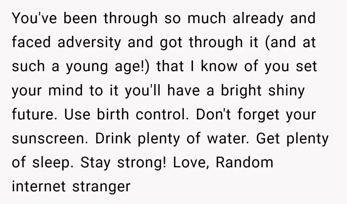 You've been through so much already and faced adversity and got through it (and at such a young age!) that I know of you set your mind to it you'll...