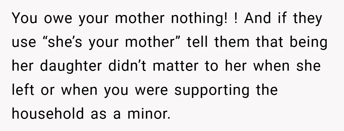 You owe your mother nothing! ! And if they use “she’s your mother” tell them that being her daughter didn’t matter to her when she left or when you were...