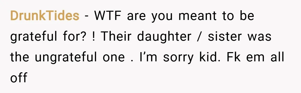 DrunkTides − WTF are you meant to be grateful for? ! Their daughter / sister was the ungrateful one . I’m sorry kid. Fk em all off