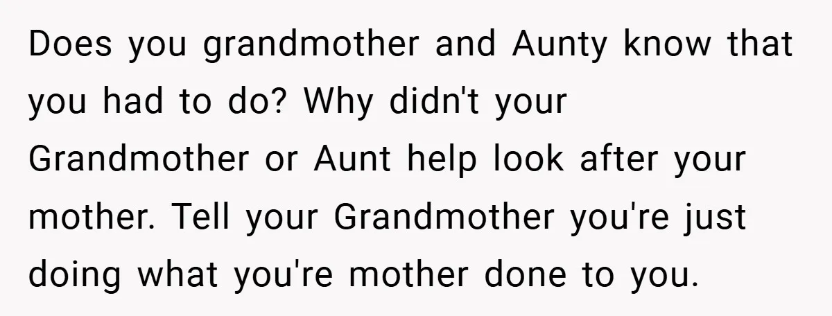 Does you grandmother and Aunty know that you had to do? Why didn't your Grandmother or Aunt help look after your mother. Tell your Grandmother you're just doing what you're...