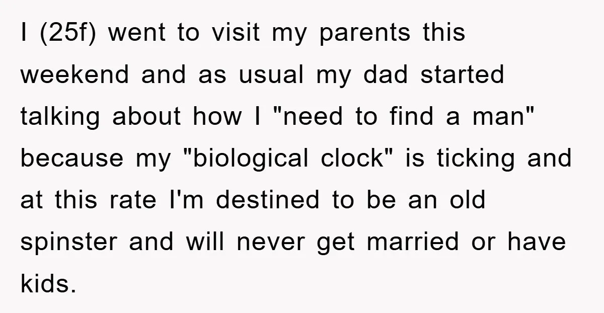 I (25f) went to visit my parents this weekend and as usual my dad started talking about how I "need to find a man" because my "biological clock" is ticking...