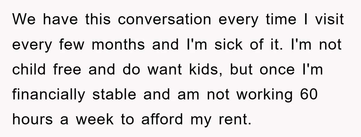 We have this conversation every time I visit every few months and I'm sick of it. I'm not child free and do want kids, but once I'm financially stable and...
