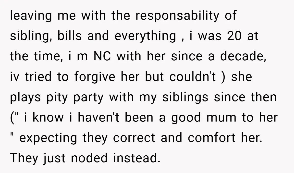 leaving me with the responsability of sibling, bills and everything , i was 20 at the time, i m NC with her since a decade, iv tried to forgive her...