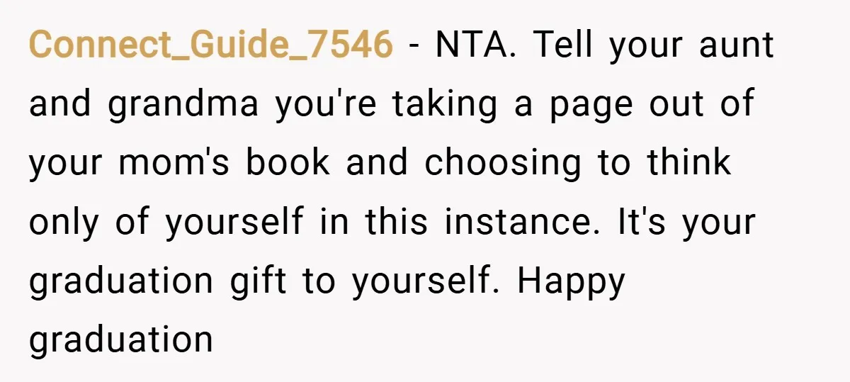 Connect_Guide_7546 − NTA. Tell your aunt and grandma you're taking a page out of your mom's book and choosing to think only of yourself in this instance. It's your graduation...