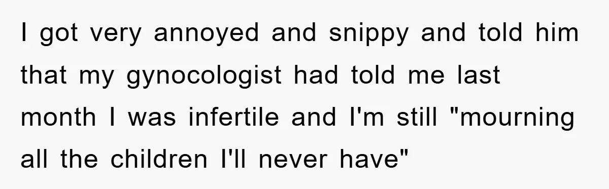 I got very annoyed and snippy and told him that my gynocologist had told me last month I was infertile and I'm still "mourning all the children I'll never have"