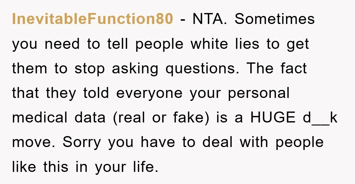InevitableFunction80 − NTA. Sometimes you need to tell people white lies to get them to stop asking questions. The fact that they told everyone your personal medical data (real or...