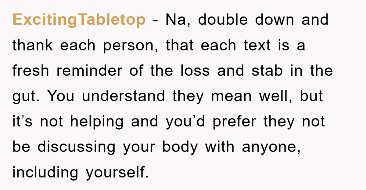 ExcitingTabletop − Na, double down and thank each person, that each text is a fresh reminder of the loss and stab in the gut. You understand they mean well, but...