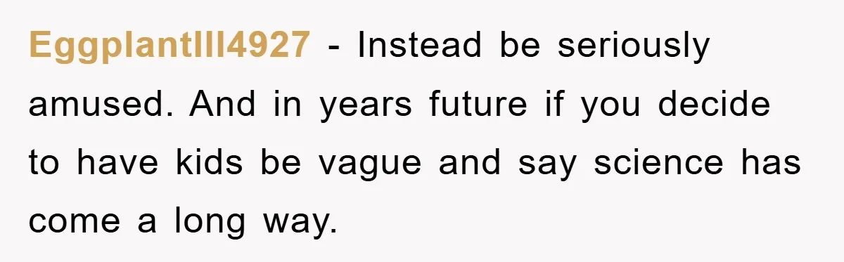 EggplantIll4927 − Instead be seriously amused. And in years future if you decide to have kids be vague and say science has come a long way.