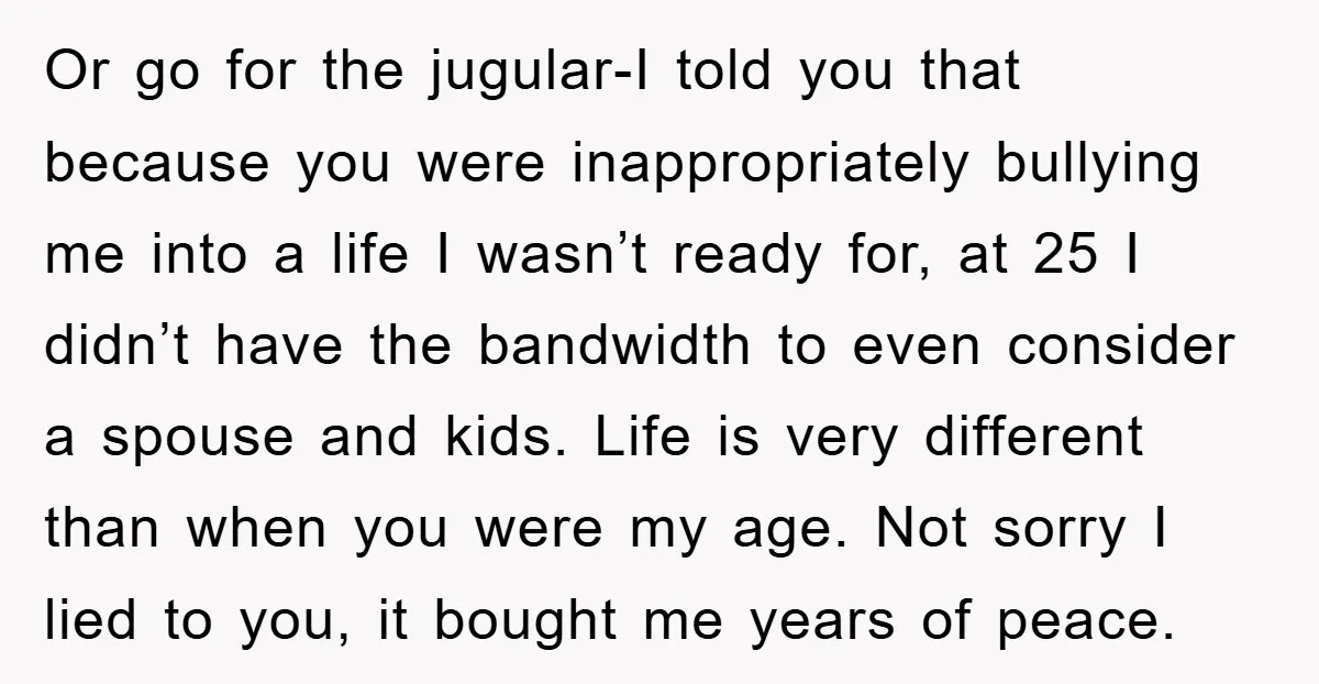 Or go for the jugular-I told you that because you were inappropriately bullying me into a life I wasn’t ready for, at 25 I didn’t have the bandwidth to even...