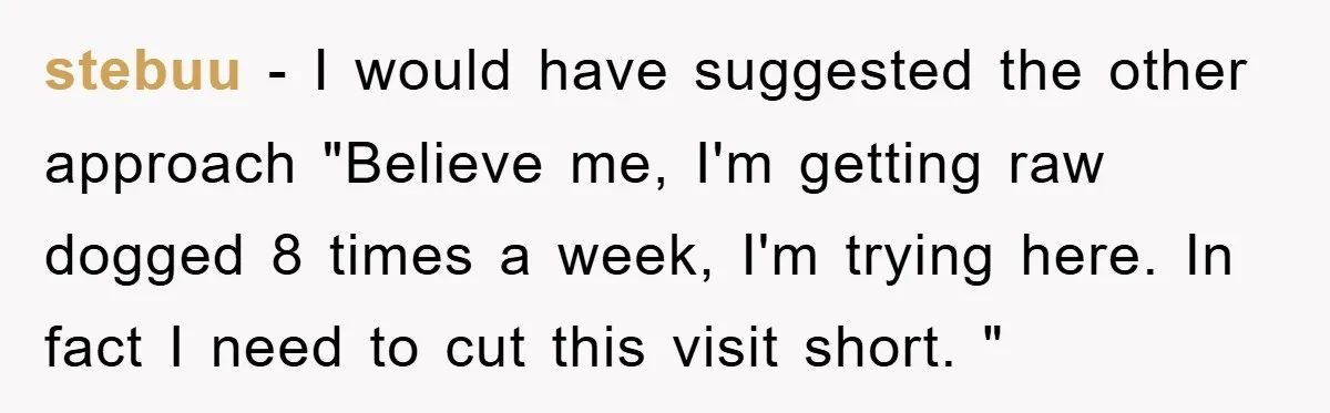 stebuu − I would have suggested the other approach "Believe me, I'm getting raw dogged 8 times a week, I'm trying here. In fact I need to cut this visit...