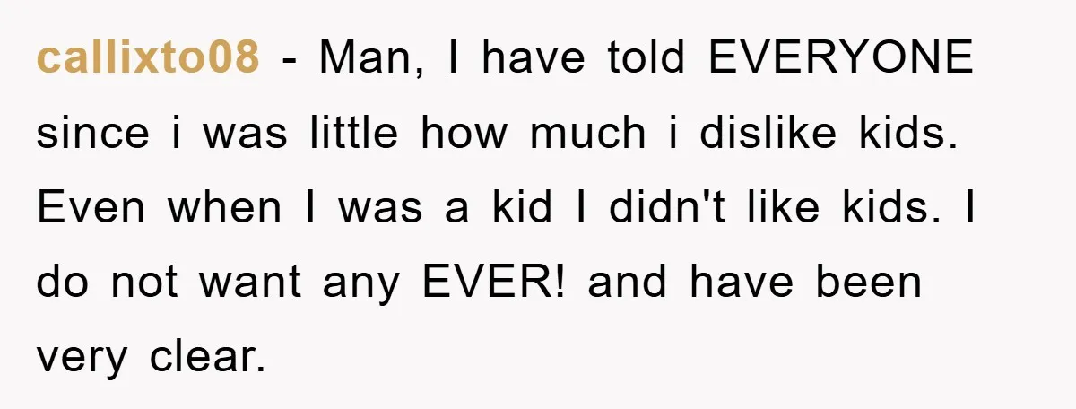 callixto08 − Man, I have told EVERYONE since i was little how much i dislike kids. Even when I was a kid I didn't like kids. I do not want...