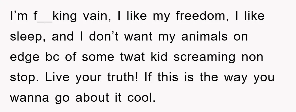I’m f__king vain, I like my freedom, I like sleep, and I don’t want my animals on edge bc of some twat kid screaming non stop. Live your truth! If...