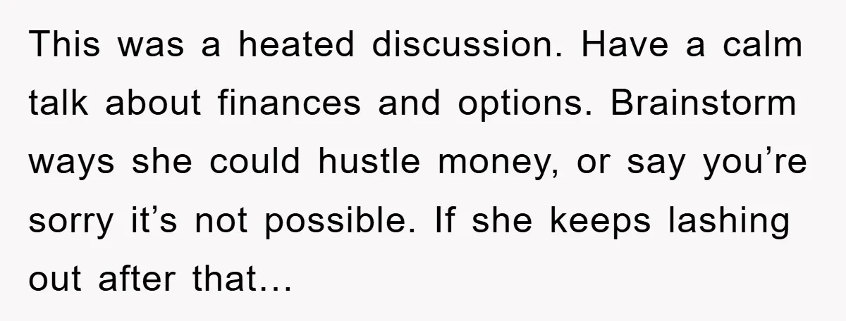 This was a heated discussion. Have a calm talk about finances and options. Brainstorm ways she could hustle money, or say you’re sorry it’s not possible. If she keeps lashing...