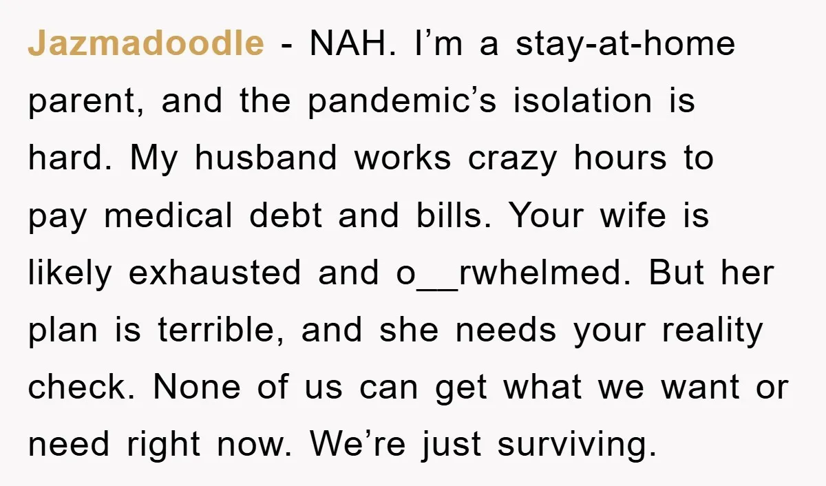 Jazmadoodle - NAH. I’m a stay-at-home parent, and the pandemic’s isolation is hard. My husband works crazy hours to pay medical debt and bills. Your wife is likely exhausted and...
