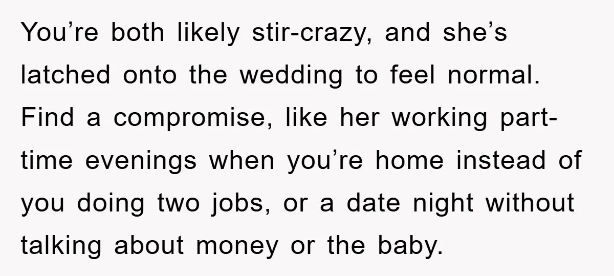 You’re both likely stir-crazy, and she’s latched onto the wedding to feel normal. Find a compromise, like her working part-time evenings when you’re home instead of you doing two jobs,...
