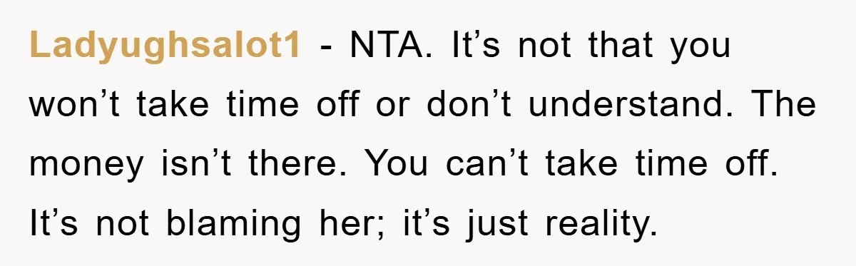 Ladyughsalot1 - NTA. It’s not that you won’t take time off or don’t understand. The money isn’t there. You can’t take time off. It’s not blaming her; it’s just reality.
