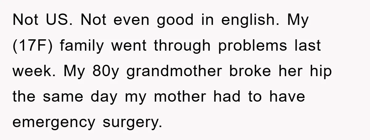 Not US. Not even good in english. My (17F) family went through problems last week. My 80y grandmother broke her hip the same day my mother had to have emergency...