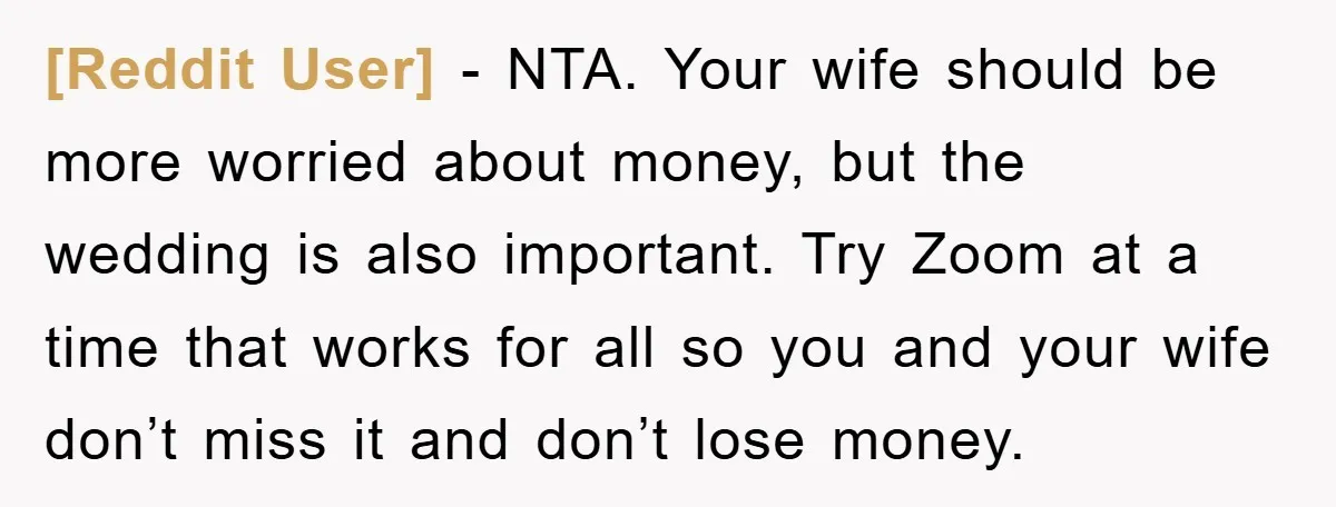 [Reddit User] - NTA. Your wife should be more worried about money, but the wedding is also important. Try Zoom at a time that works for all so you and...