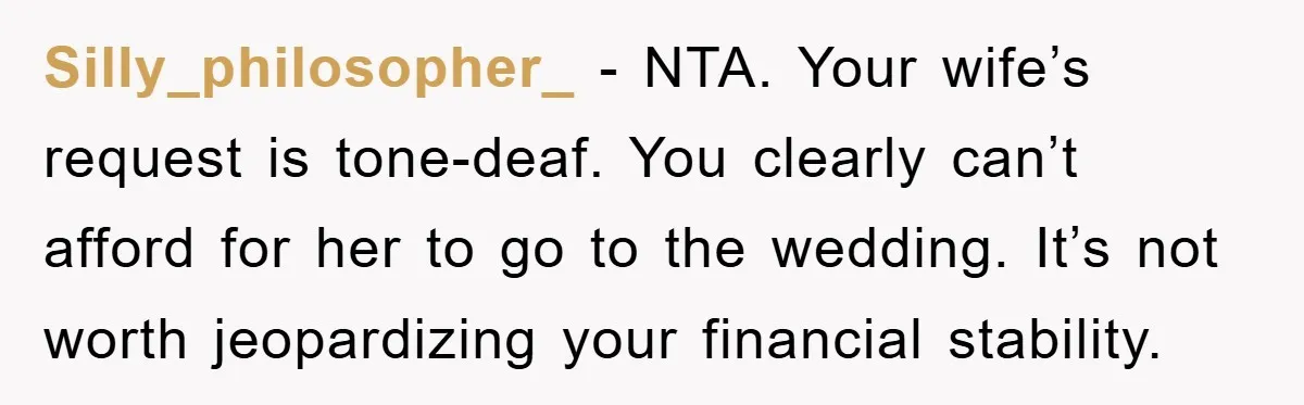 Silly_philosopher_ - NTA. Your wife’s request is tone-deaf. You clearly can’t afford for her to go to the wedding. It’s not worth jeopardizing your financial stability.