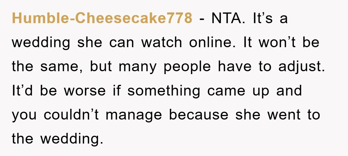 Humble-Cheesecake778 - NTA. It’s a wedding she can watch online. It won’t be the same, but many people have to adjust. It’d be worse if something came up and you...