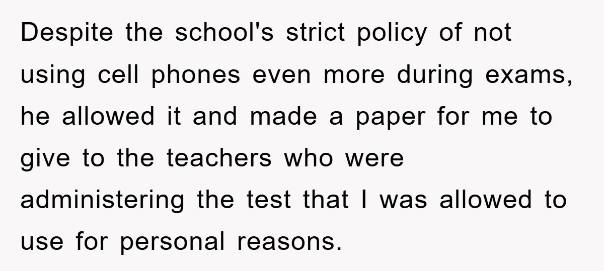 Despite the school's strict policy of not using cell phones even more during exams, he allowed it and made a paper for me to give to the teachers who were...