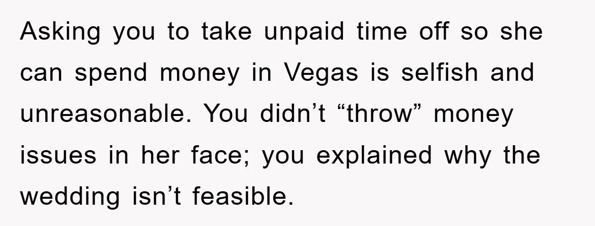 Asking you to take unpaid time off so she can spend money in Vegas is selfish and unreasonable. You didn’t “throw” money issues in her face; you explained why the...