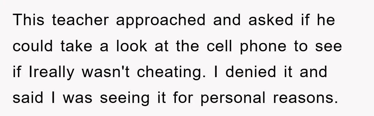 This teacher approached and asked if he could take a look at the cell phone to see if Ireally wasn't cheating. I denied it and said I was seeing it...