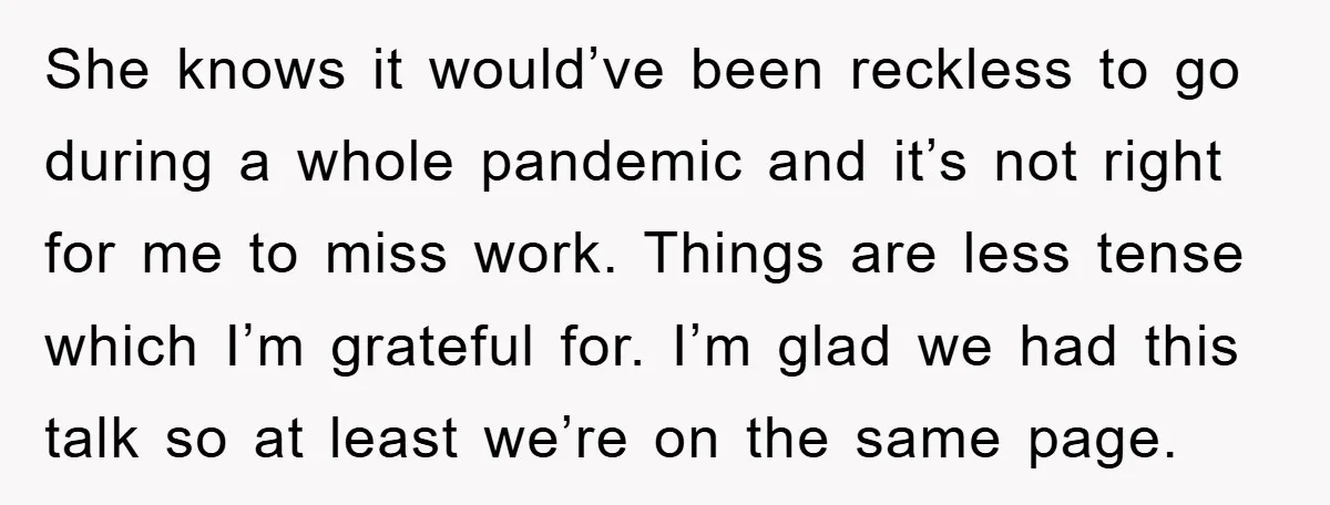 She knows it would’ve been reckless to go during a whole pandemic and it’s not right for me to miss work. Things are less tense which I’m grateful for. I’m...