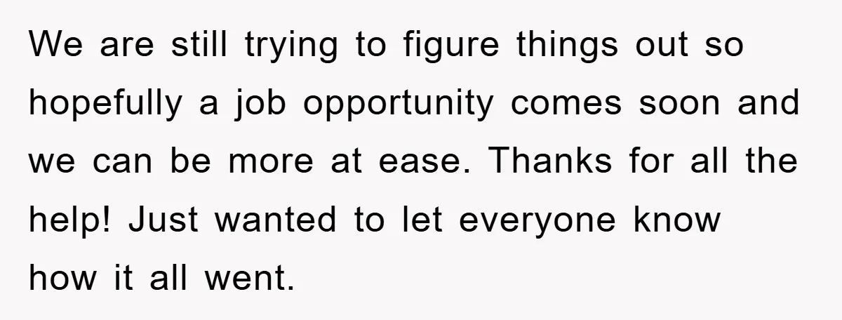 We are still trying to figure things out so hopefully a job opportunity comes soon and we can be more at ease. Thanks for all the help! Just wanted to...