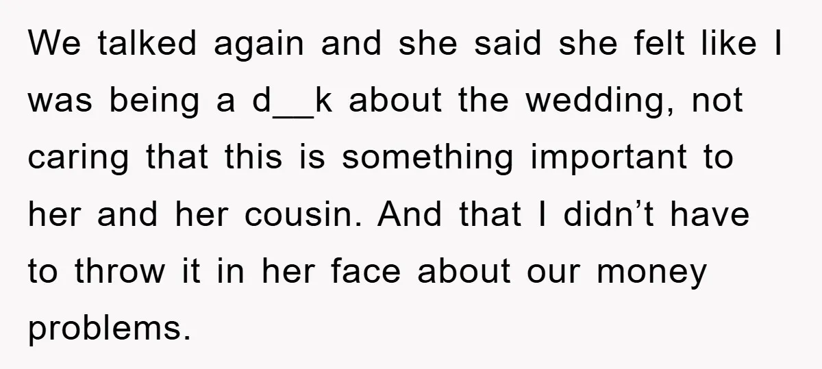 We talked again and she said she felt like I was being a d__k about the wedding, not caring that this is something important to her and her cousin. And...
